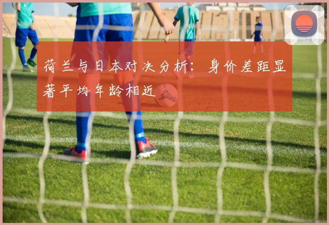 荷兰与日本对决分析：身价差距显著平均年龄相近