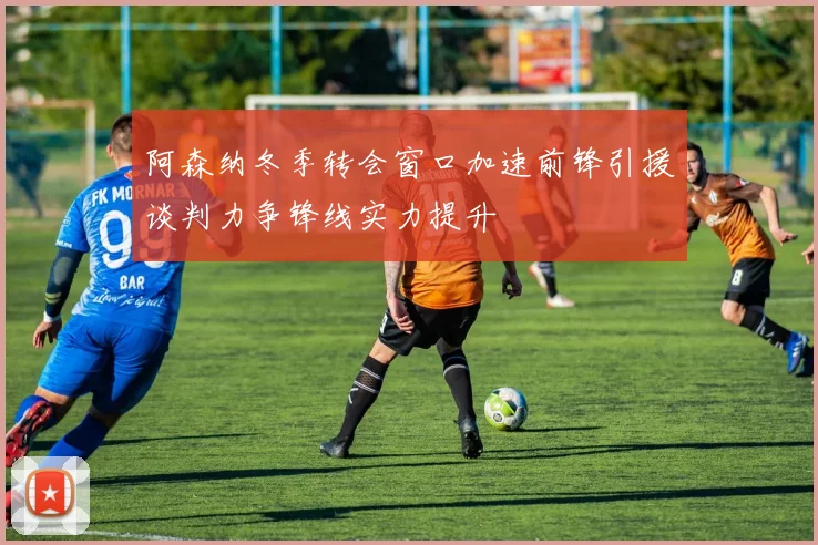 阿森纳冬季转会窗口加速前锋引援谈判力争锋线实力提升