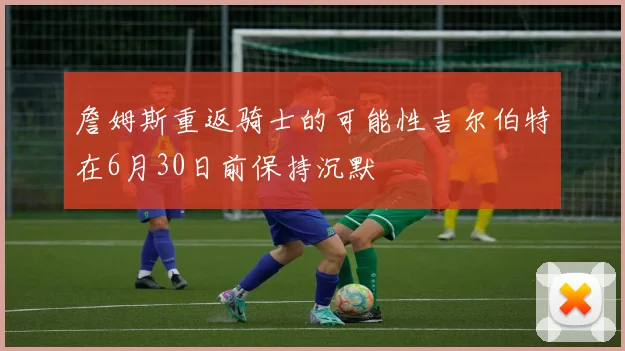 詹姆斯重返骑士的可能性吉尔伯特在6月30日前保持沉默