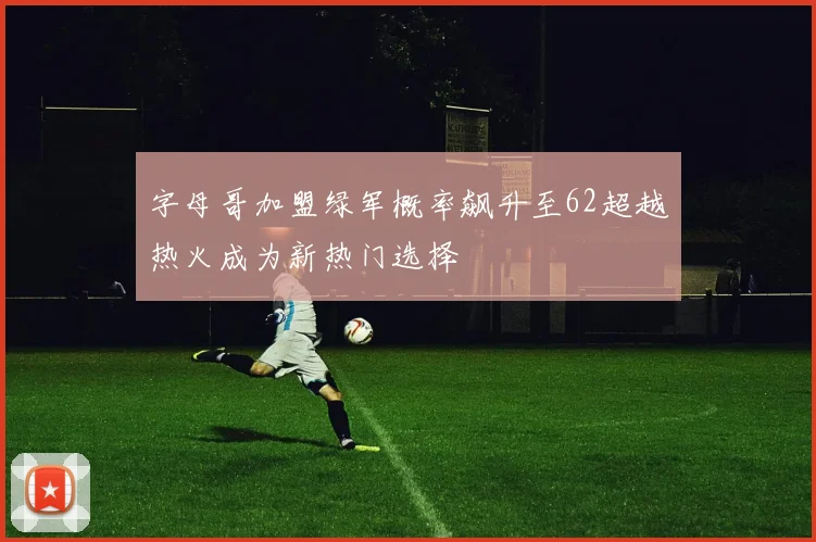 字母哥加盟绿军概率飙升至62超越热火成为新热门选择