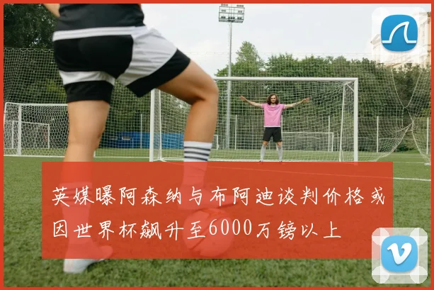 英媒曝阿森纳与布阿迪谈判价格或因世界杯飙升至6000万镑以上