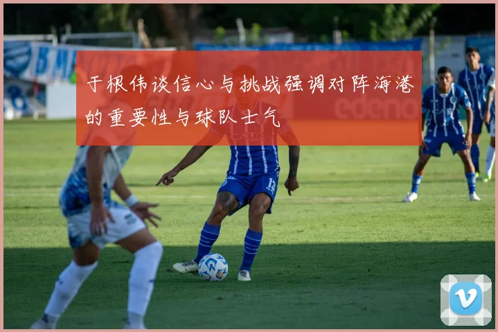 于根伟谈信心与挑战强调对阵海港的重要性与球队士气