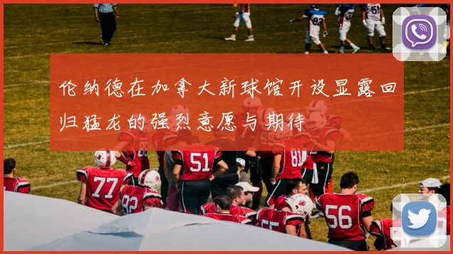 伦纳德在加拿大新球馆开设显露回归猛龙的强烈意愿与期待