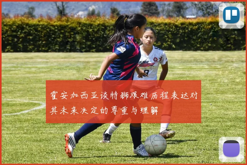 霍安加西亚谈特狮艰难历程表达对其未来决定的尊重与理解