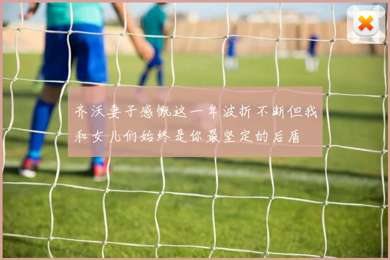 齐沃妻子感慨这一年波折不断但我和女儿们始终是你最坚定的后盾