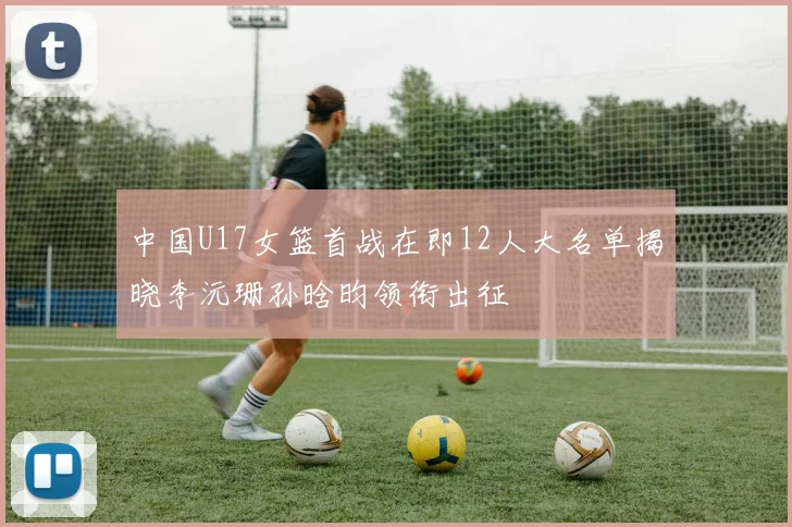 中国U17女篮首战在即12人大名单揭晓李沅珊孙晗昀领衔出征
