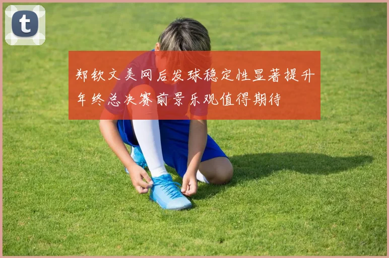 郑钦文美网后发球稳定性显著提升年终总决赛前景乐观值得期待