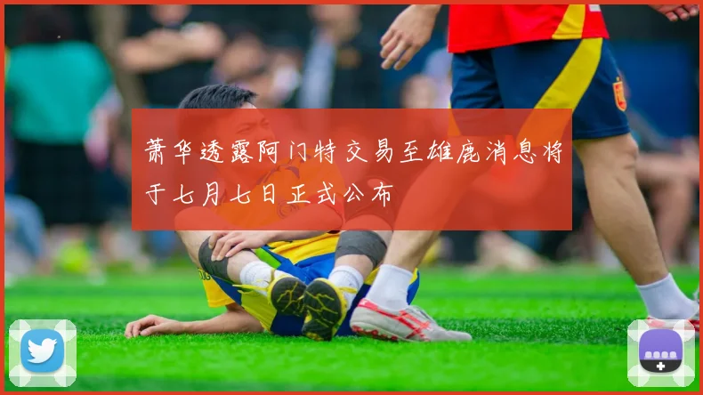 萧华透露阿门特交易至雄鹿消息将于七月七日正式公布