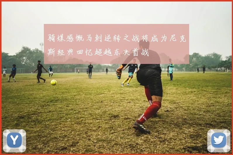 骑媒感慨马刺逆转之战将成为尼克斯经典回忆超越东决首战