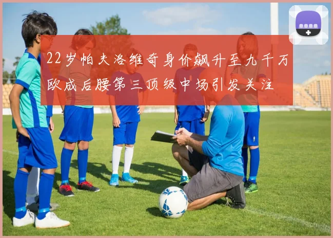22岁帕夫洛维奇身价飙升至九千万欧成后腰第三顶级中场引发关注