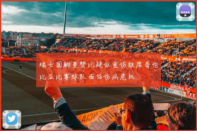 瑞士国脚曼赞比疑似重伤缺席哥伦比亚比赛球队面临伤病危机