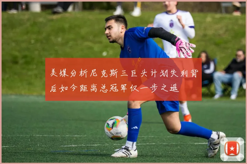 美媒分析尼克斯三巨头计划失利背后如今距离总冠军仅一步之遥