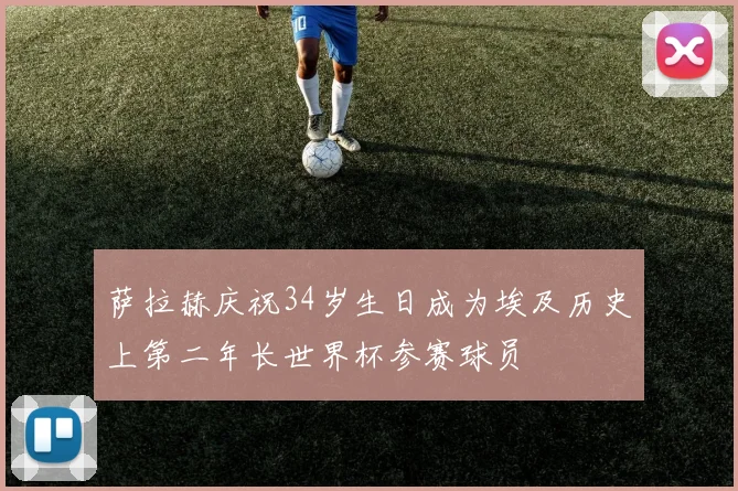萨拉赫庆祝34岁生日成为埃及历史上第二年长世界杯参赛球员