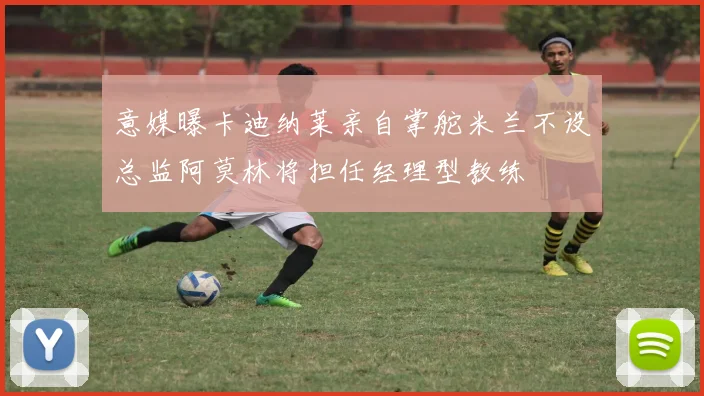 意媒曝卡迪纳莱亲自掌舵米兰不设总监阿莫林将担任经理型教练