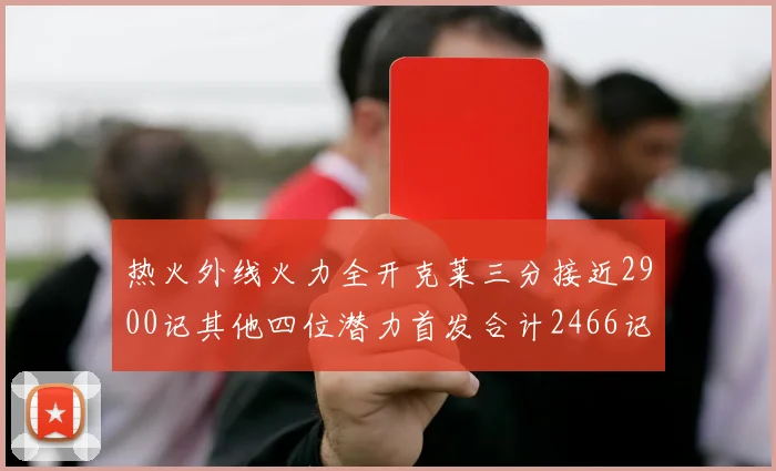 热火外线火力全开克莱三分接近2900记其他四位潜力首发合计2466记