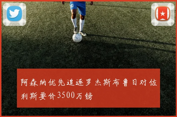 阿森纳优先追逐罗杰斯布鲁日对佐利斯要价3500万镑