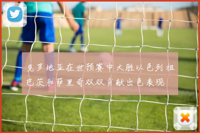 克罗地亚在世预赛中大胜以色列祖巴茨和萨里奇双双贡献出色表现