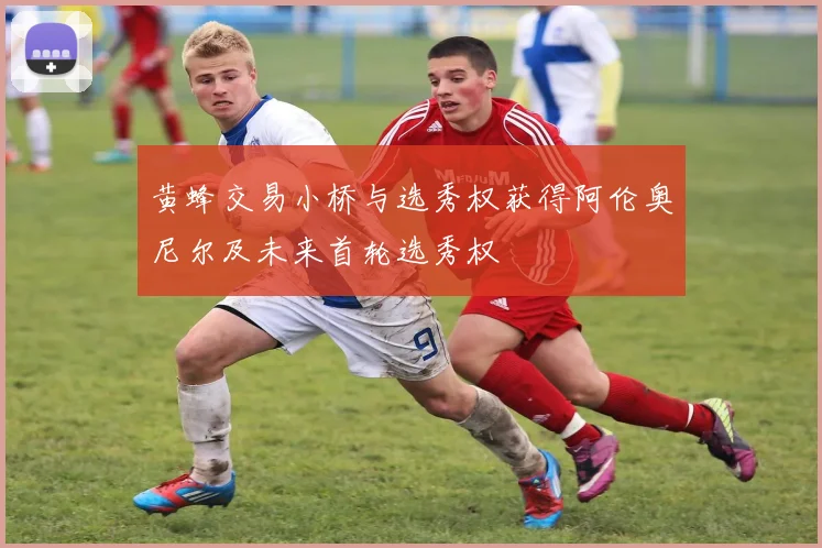 黄蜂交易小桥与选秀权获得阿伦奥尼尔及未来首轮选秀权