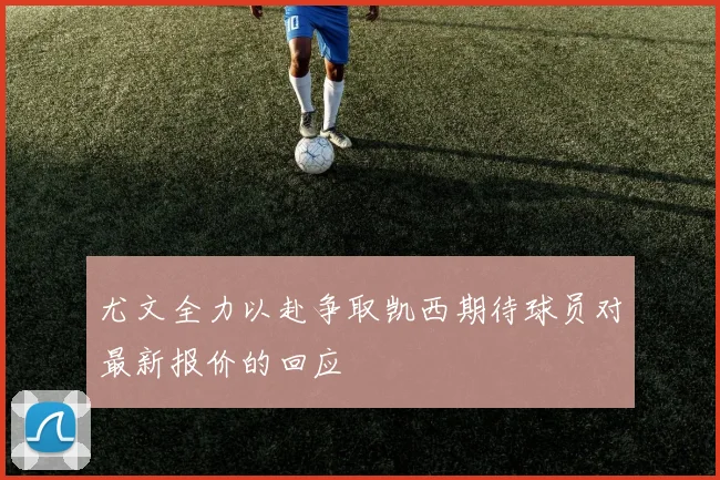 尤文全力以赴争取凯西期待球员对最新报价的回应