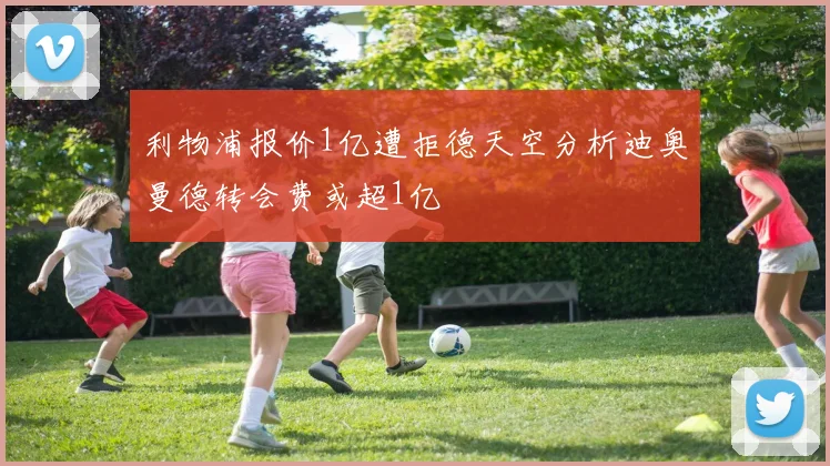 利物浦报价1亿遭拒德天空分析迪奥曼德转会费或超1亿