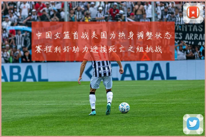 中国女篮首战美国为热身调整状态赛程利好助力迎接死亡之组挑战